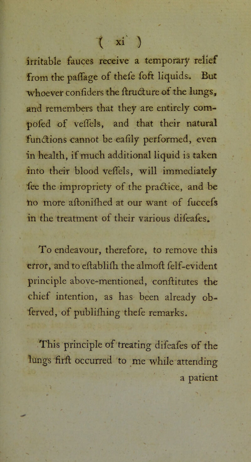 irritable fauces receive a temporary relief from the paffage of thefe foft liquids. But whoever confiders the ftrudure of the lungs, and remembers that they are entirely com- pofed of veftels, and that their natural fun&ions cannot be eafily performed, even in health, if much additional liquid is taken into their blood veffels, will immediately fee the impropriety of the practice, and be no more aftonifhed at our want of fuccefs in the treatment of their various difeafes. To endeavour, therefore, to remove this error, and to eftablifh the almoft felf-evident principle above-mentioned, conftitutes the chief intention, as has been already ob- ferved, of publifhing thefe remarks. This principle of treating difeafes of the lungs firft occurred to me while attending a patient