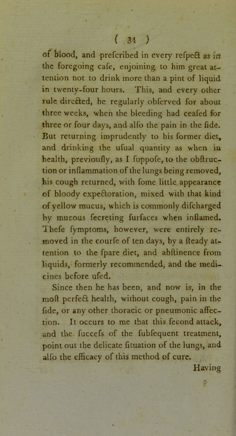 ( 31 ) of blood, and prefcribed in every refpeCt as m the foregoing cafe, enjoining, to him great at- tention not to drink more than a pint of liquid in twenty-four hours. This, and every other rule directed, he regularly obfervcd for about three weeks, when the bleeding had ceafed for three or four days, and alfo the pain in the fide. But returning imprudently to his former diet, and drinking the ufual quantity as when in health, previoufly, as I fuppofe, to the obftruc- tion or inflammation of the lungs being removed, his cough returned, with fome little appearance of bloody expectoration, mixed with that kind of yellow mucus, which is commonly difcharged by mucous fecreting furfaces when inflamed, Thefe fymptoms, however, were entirely re- moved in the courfe of ten days, by a fteady at- tention to the fpare diet, and abllinence from liquids, formerly recommended, and the medi- cines before ufed. Since then he has been, and now is, in the mod perfeft. health, without cough, pain in the fide, or any other thoracic or pneumonic affec- tion. It occurs to me that this fecond attack, and the fuccefs of the fubfequent treatment, point out the delicate fituation of the lungs, and alfo the efficacy of this method of cure. Having f