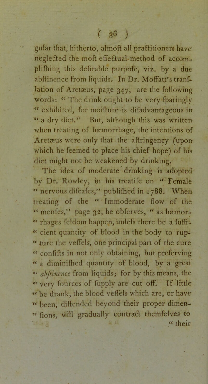 gular that, hitherto, almoft all pra&itioners have neglefled the mod: effe&uabmethod of accom- plifhing this defirable purpofe, viz. by a doe abflinence from liquids. In Dr. Moffatt’s trans- lation of Aretaeus, page 347, are the following words: tf The drink ought to be very fparingly <( exhibited, for moifture is difadvantageous in “ a dry diet.” But, although this was written when treating of haemorrhage, the intentions of Aretaeus were only that the aftringency (upon which he feemed to place his chief hope) of his diet might not be weakened by drinking. The idea of moderate drinking is adopted by Dr. Rowley, in his treatife on “ Female “ nervous difeafes,” publifhed in 1788. When treating of the “ Immoderate flow of the “ menfes,” page 32, he obferves,  as haemor- “ rhages feldom happen, unlefs there be a fuffi- “ cient quantity of blood in the body to rup- *c turc the veffels, one principal part of the cure ,f confifls in not only obtaining, but preferving “ a diminifhed quantity of blood, by a great <! abjlinence from liquids; for by this means, the *f very Sources of fupply are cut off. If little •f be drank, the blood veffels which are, or have been, diftended beyond their proper dimen- « fions, will gradually contraft themfelves to .** their