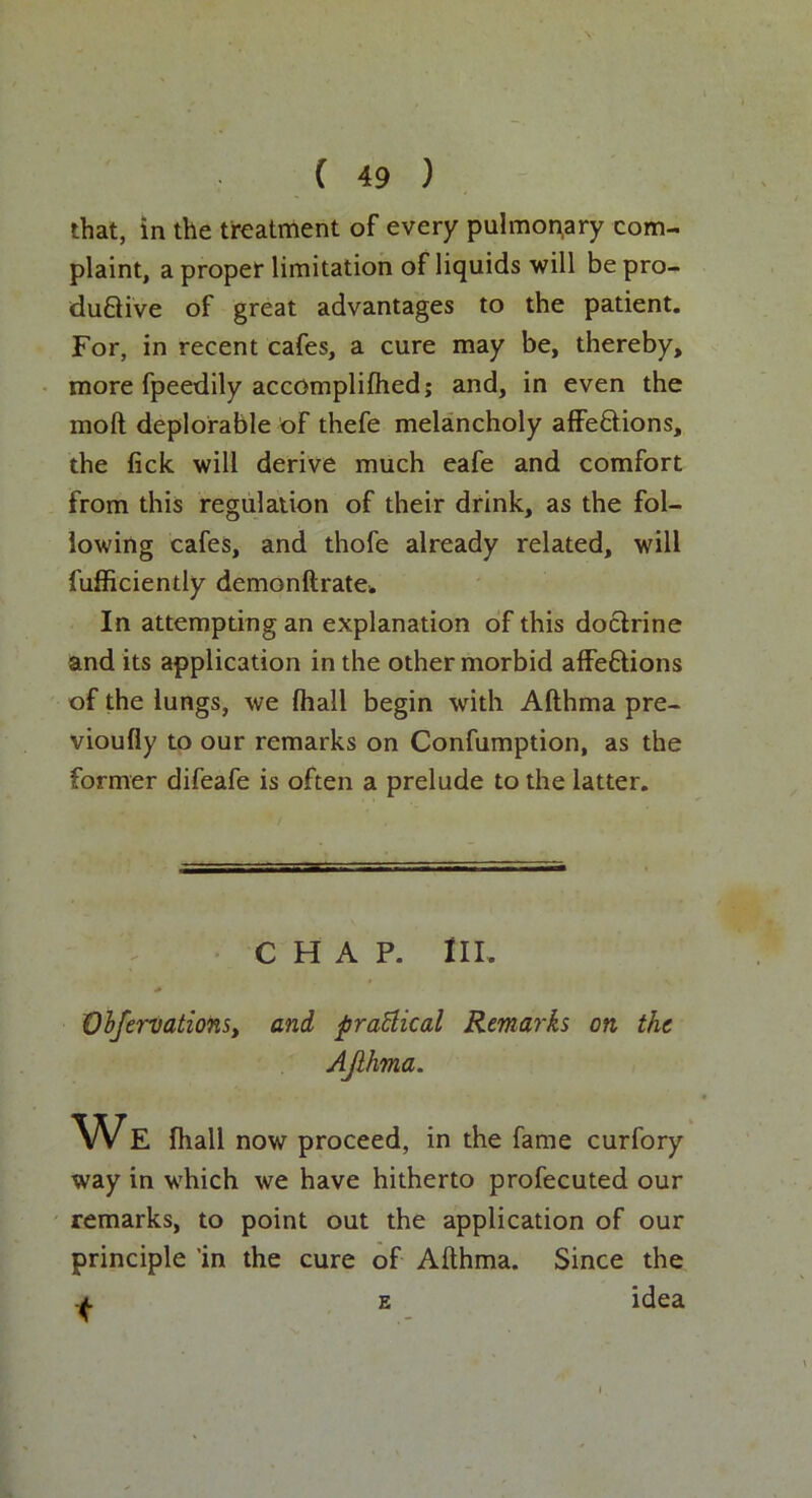 that, in the treatment of every pulmonary com- plaint, a proper limitation of liquids will be pro- ductive of great advantages to the patient. For, in recent cafes, a cure may be, thereby, more fpeedily accOmpliftied; and, in even the moll deplorable of thefe melancholy affeClions, the lick will derive much eafe and comfort from this regulation of their drink, as the fol- lowing cafes, and thofe already related, will fufficiently demonftrate. In attempting an explanation of this doctrine and its application in the other morbid afFe&ions of the lungs, we (hall begin with Afthma pre- vioufly to our remarks on Confumption, as the former difeafe is often a prelude to the latter. CHAP. III. * Obfervations, and practical Remarks on the Ajihma. We fhall now proceed, in the fame curfory way in which we have hitherto profecuted our remarks, to point out the application of our principle 'in the cure of Afthma. Since the e idea