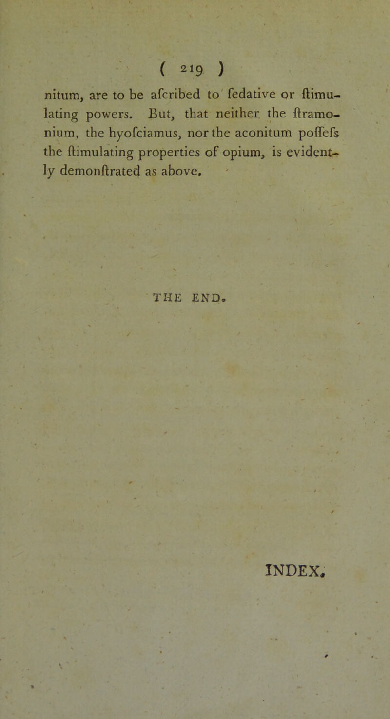 nitum, are to be afcribed to fedative or ftimu- lating powers. But, that neither the ftramo- nium, the hyofciamus, nor the aconitum pofTefs the ftimulating properties of opium, is evident- ly demonftrated as above. THE END. INDEX.