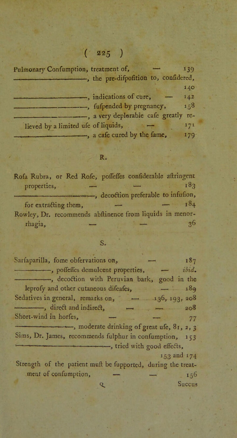 Pulmonary Confumption, treatment of, —• 139 — -, the pre-difpofition to, confidered, 140 —, indications of cure, — 142 —.—fufpended by pregnancy, 158 ——, a very deplorable cafe greatly re- lieved by a limited ufe of liquids, 1—• 171 , r , a cafe cured by the fame, 179 R. Rofa Rubra, or Red Rofe, poddies confidetable aftringent properties, —. — 183 — —, decodion preferable to infufion, for extracting them, —• — 18+ Rowley, Dr. recommends abftinence from liquids in menor- rhagia, — — 36 S. * s - # * Sarfaparilla, fome obfervations on, —> 187 —•—•—, poddies demulcent properties, — ibid. —*—, decodion with Peruvian bark, good in the leprofy and other cutaneous difeafes, — 189 Sedatives in general, remarks on, >—- 136, 193, 208 *— —, dired and indired, . .—. 208 Short-wind in horfes, — — 77 ———— —*—, moderate drinking of great ufe, 81,2,3 Sims, Dr. James, recommends fulphur in confumption, 153 •—■—•— > —•—>—, tried with good effeds, 153 and 174 Strength of the patient muft be fupported, during the treat- ment of confumption, — — 156 ti. Succus