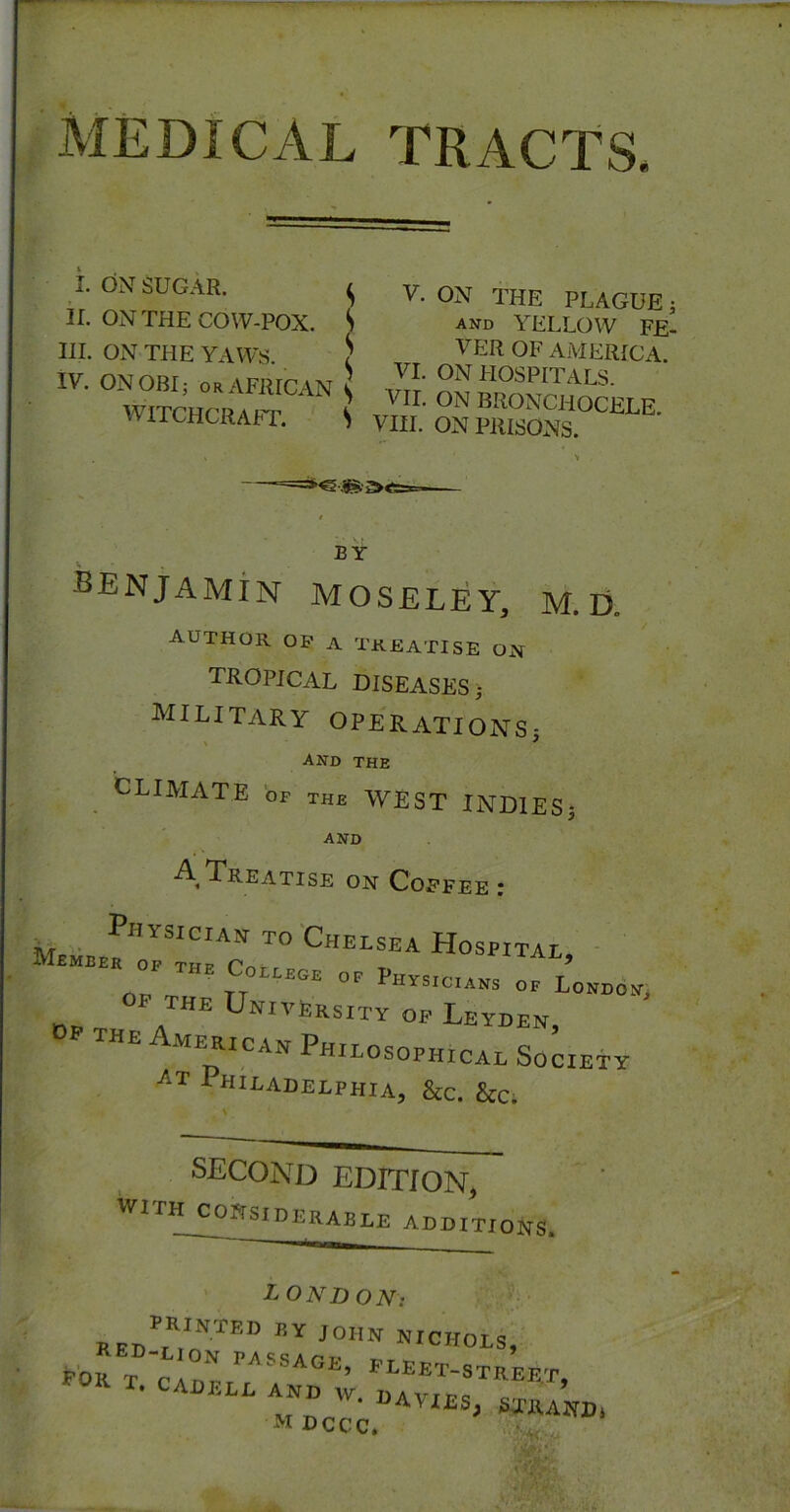 MEDICAL TRACTS. i. ON SUGAR. ^ II. ON THE COW-POX. S III. ON THE YAWS. ) IV. ON OBI; OR AFRICAN \ WITCHCRAFT. S V. ON THE PLAGUE; and yellow FE- VER OF AMERICA VI. ON HOSPITALS. VII. ON BRONCHOCELE VIII. ON PRISONS. >1 BY benjamin MOSELEY, M. D, author op a treatise om tropical DISEASES; MILITARY OPERATIONS- and the CLIMATE bp the WEST INDIES; AND A Treatise on Copfee ; TO'Chelsea Hospital, ■ OP THE University op Leyden, the American Philosophical Society Philadelphia, &c. kc. SECOND EDITION, WITH considerable ADDITIONS. LONDON: RED^’^.o”“'CHOLS, poJ ^ TRSSAGE, PLEET-STREFT • CADELL AND w. DAVIES, STRAND. WDCCC.