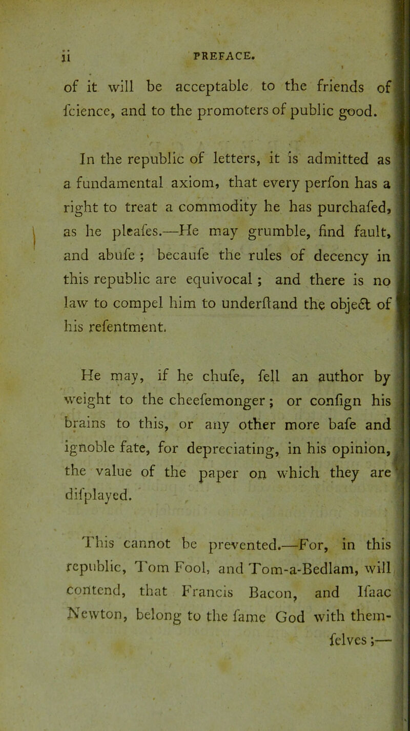 of it will be acceptable, to the friends of I fcience, and to the promoters of public good. In the republic of letters, it is admitted as a fundamental axiom, that every perfon has a right to treat a commodity he has purchafed, as he pleafes.—He may grumble, find fault, and abufe ; becaufe the rules of decency in this republic are equivocal; and there is no law to compel him to underftand the obje6t of his refentment. He may, if he chufe, fell an author by weight to the cheefemonger; or confign his brains to this, or any other more bafe and ignoble fate, for depreciating, in his opinion, the value of the paper on which they are difplayed. * This cannot be prevented.—For, in this republic, I'om Fool, and Tom-a-Bedlam, will contend, that Francis Bacon, and Ifaac Newton, belong to the fame God with them- felves;— t