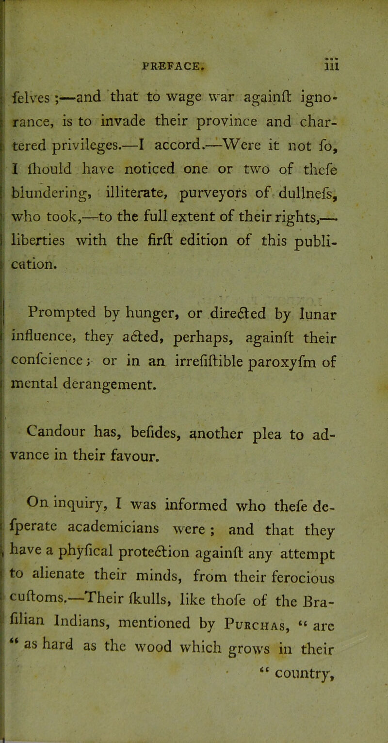 , felves ;—and ’that to wage war againft igno- rance, is to invade their province and char- 1 tered privileges.—I accord.—Were it not fo, I ihould have noticed one or two of thefe blundering, illiterate, purveyors of dullnefs, I who took,—to the full extent of their rights,— liberties with the firft edition of this publi- cation. Prompted by hunger, or dire6led by lunar influence, they a6led, perhaps, againft their confcience; or in an irrefiftible paroxyfm of I mental derangement. 5 I I 5 Candour has, befides, another plea to ad- \ vance in their favour. \ I On inquiry, I was informed who thefe de- I fperate academicians were ; and that they I have a phyfical prote6fion againft any attempt to alienate their minds, from their ferocious ! cuftoms.—Their Ikulls, like thofe of the Bra- r filian Indians, mentioned by Purchas, “ are ^ ‘ as hard as the wood which grows in their “ country.