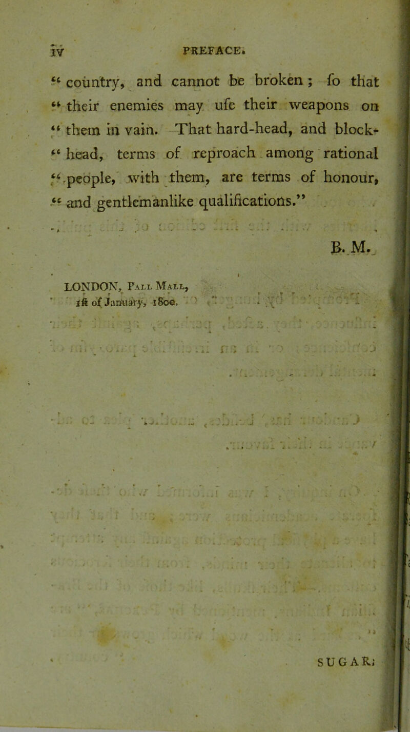 ‘‘ country, and cannot be broken; fo that their enemies may ufe their weapons on “ them in vain. That hard-head, and block* head,' terms of reproach. among rational ffrpcpple,' .with Them, are terms of honour, and^gentlemanlike qualifications.” . . ■ • V,, . .- ■ ■ •• - - • • . B..M. LONDON, Pall Mall, U ift g( Jariuary, i8c«. ' ' ‘ S!.f- ■■ 3 - ] ^ . 4 ■■ J ' ^ r K * • 4 . ^ . V . f » i SUGAR;