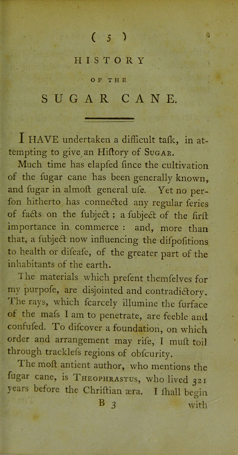 w ( 5 1 HISTORY O P T H E SUGAR CANE. I HAVE undertaken a difficult talk, in at- tempting to give an Hiltory of Sugar. Much time has elapfed fmce the cultivation of the fugar cane has been generally known, and fugar in almoll general ufe. Yet no per- fon hitherto has connedled any regular feries of fadts on the fubjecl; a fubjedt of the fird: importance in commerce : and, more than that, a fubjedl now influencing the difpofitions to health or difeafe, of the greater part of the inhabitants of the earth. The materials which prefent themfelves for my purpofe, are disjointed and contradidlory. The rays, which fcarcely illumine the furface of the mafs I am to penetrate, are feeble and confufed. To difcover a foundation, on which order and arrangement may rife, I mult toil through tracklefs regions of obfcurity. The moft antient author, who mentions the fugar cane, is Theophrastus, who lived 321 years before the Chriftian jera, I lhall beffin O ® 3 with