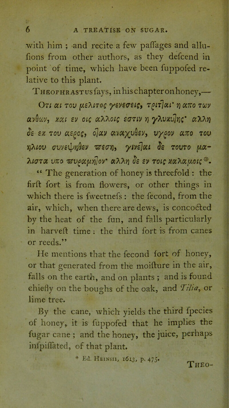 with him ; -and recite a few paflages and alhi- fions from other authors, as they defcend in point 'of time, which have been fuppofed re- lative to this plant. Theophrastus fays, in his chapter onhoney,— Ot/ oil Tov y.e?iiToc ysvscrsiSf t^it]ou' non’Ko avOwr, Koii £v oic sutiv y} yXvxvJr};'' a'Kkri oe ex. lov o\oiv «y«;)(u9£y, vy^ov ccno tov )}?Hou avve^Yi^ey T/recriy ytviloci Ss tovto |ua- T^iaroi VKo TfTv^oi[ji.Yjlor oi?\.M J's ev toic xoiT^oiff^otc'^^ “ The generation of honey is threefold : the firft fort is from flowers, or other things in which there is fweetnefs : the fecond, from the air, which, when there are dews, is conco6led by the heat of the fun, and falls particularly in harvefl: time; the third fort is from canes or reeds.” He mentions that the fecond fort of honey, or that generated from th'e moifture in the air, falls on the earth, and on plants ; and is found chiefly on the boughs of the oak, and Ti/ia, or lime tree. By the cane, which yields the third fpecies of honey, it is fuppofed that he implies the fugar cane ; and the honey, the juice, perhaps infpiflated, of that plant, i * Ed. Heinsii, 1613, P> 475* Theo-