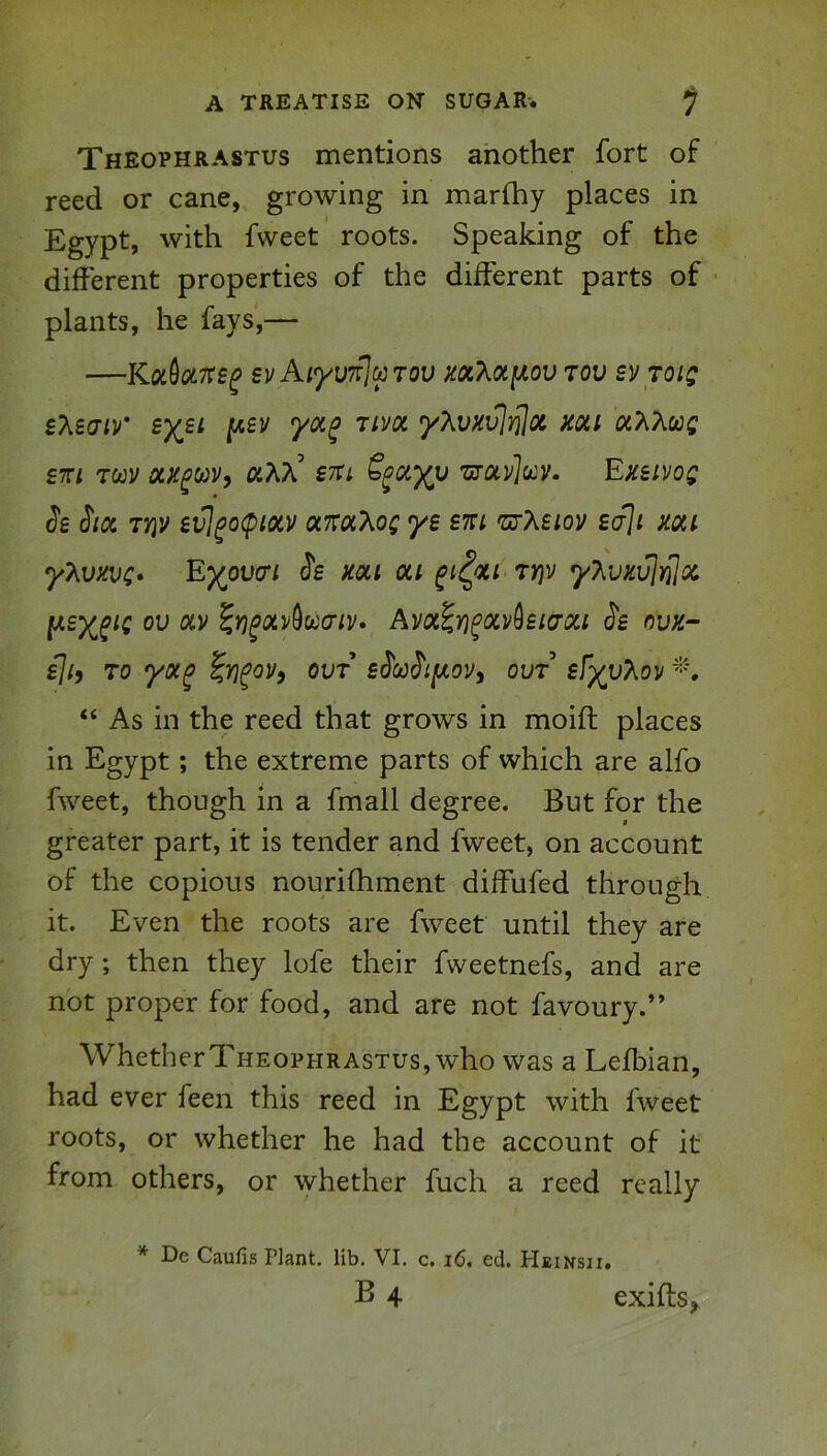 Theophrastus mentions another fort of reed or cane, growing in marlhy places in Egypt, with fvveet roots. Speaking of the different properties of the different parts of plants, he fays,— —svAiyvT^ciiTov m7^oty,ov tov svtoi; sleaiv* [A£v yoc^ rivoc y?ivxv]}j](x mi oi?iXoos sm Twv STti 'uruvhv. Emivos Jfi ^loi TYiv evj^o(piocv «7r«Aof ys em 'nrXsiov saJi mi yT^vxvc* Ey^oucri mi ou ^i^ou TYjv yT^vKvjrljoc, ou OLV ^Y)^oLv^xoriv» Avix^ri^ocv^eia-oci ovk- Hh TO yx^ ^y)^ovy OUT sMi[jt,0Vi out £fyv?,ov “ As in the reed that grows in moifl places in Egypt; the extreme parts of which are alfo fweet, though in a fmall degree. But for the greater part, it is tender and fweet, on account of the copious nourifhment diffufed through it. Even the roots are fweet until they are dry; then they lofe their fweetnefs, and are not proper for food, and are not favoury.** Whether Theophrastus, who was a Lefbian, had ever feen this reed in Egypt with fweet roots, or whether he had the account of it from others, or whether fuch a reed really * De Caufis Plant, lib. VI. c. i6. ed. Heinsh. B 4 exifts,