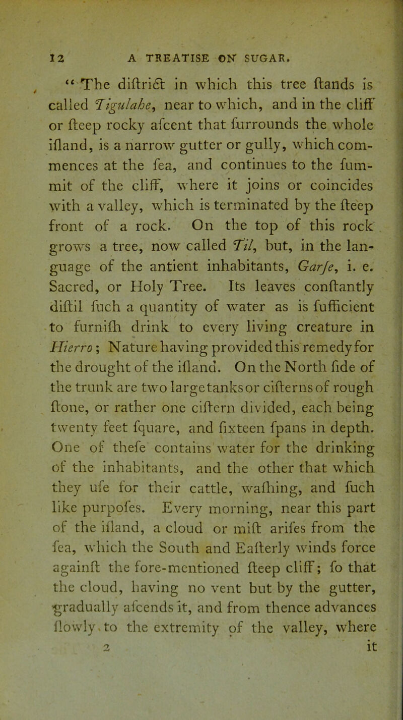 “ The diftri6t in which this tree (lands is called Tigulahe, near to which, and in the cliff or deep rocky afcent that furrounds the whole ifland, is a narrow gutter or gully, which com- mences at the fea, and continues to the fum- mit of the cliff, where it joins or coincides with a valley, which is terminated by the deep front of a rock. On the top of this rock grows a tree, now called Til, but, in the lan- guage of the antient inhabitants, Garje, i. c. . Sacred, or Holy Tree. Its leaves condantly didil fuch a quantity of water as is fufficient to furnifh drink to every living creature in Hierro; Nature having provided this remedy for the drought of the idand. On the North fide of the trunk are two largetanksor cidernsof rough done, or rather one cidern divided, each being twenty feet fquare, and fixteen fpans in depth. One of thefe contains water for the drinking of the inhabitants, and the other that which they ufe for their cattle, wafliing, and fuch like purpofes. Every morning, near this part of the ifland, a cloud or mid arifes from the fea, which the South and Eaderly winds force againd the fore-mentioned deep cliff; fo that the cloud, having no vent but by the gutter, ’gradually afeends it, and from thence advances (lowly.to the extremity of the valley, where