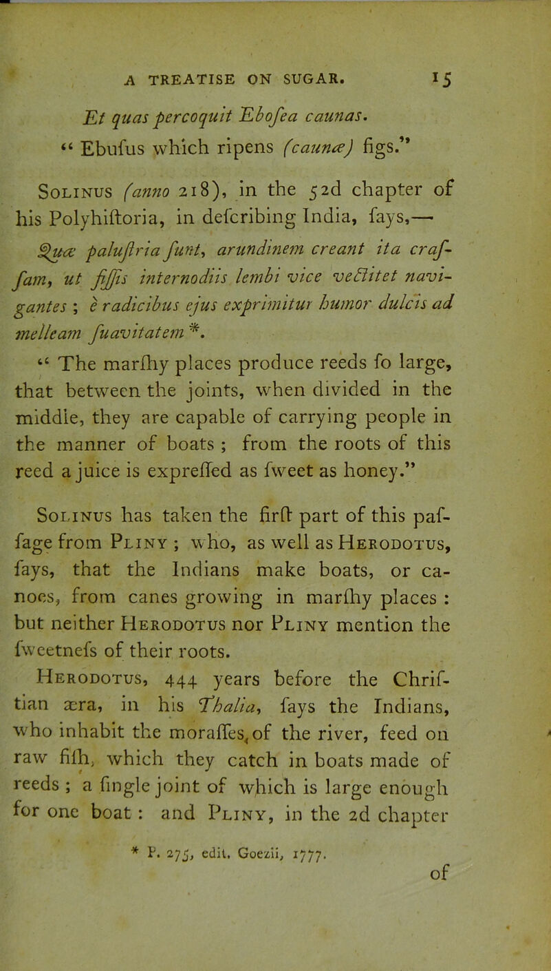 Ef quas percoquit Ebofea caunas. “ Ebufus which ripens (caun^) figs.” SoLiNus (anno 218), in the 52d chapter of his Polyhiftoria, in defcribing India, fays,— palujiria funt, arundinem creant ita craf~ fam, ut fijfu internodns lembi vice veBitet navi-- gantes ; e radicibus ejus exprimitur humor dulcls ad melleam fuavitatem “ The marfhy places produce reeds fo large, that between the joints, when divided in the middle, they are capable of carrying people in the manner of boats ; from the roots of this reed a juice is exprelfed as fweet as honey.’* SoLiNus has taken the firfl part of this paf- fage from Pliny ; who, as well as Herodotus, fays, that the Indians make boats, or ca- noes, from canes growing in marfhy places : but neither Herodotus nor Pliny mention the fweetnefs of their roots. Herodotus, 444 years before the Chrif- tian acra, in his E’halia^ fays the Indians, who inhabit the morafifes^of the river, feed on raw filh, which they catch in boats made of reeds ; a fingle joint of which is large enough for one boat : and Pliny, in the 2d chapter * F. 275, edit, Goezii, 1777. of