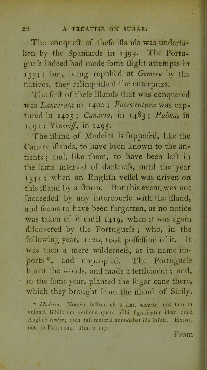 \ 22 A treatise on sugar. The conqueft ,of thefe iflands was underta* ken by the Spaniards in 1393. The Portu- gnefe indeed had made fome flight attempts in 1334; but, being repulfed at Gomero by the natives, they relinqnilhed the enterprize. The firft of thefe iflands that was conquered was Lancerata in 1400 ; Vuer^entura was cap- tured in 1405 ; Canaria, in 1483 ; Palma^ in 1491 ; ‘Peneriff, in 1495. The ifland of Madeira is fuppofed, like the Canary iflands, to have been known to the an* tients ; and, like them, to have been loft in the fame interval of darknefs, until the year I344 ; when an Englifli veflel was driyen on this ifland by a ftorm. But this event was not fucceeded by any intercourfe with the ifland, and feems to have been forgotten, as no notice was taken of it until 1419, when it was again difeovered by the Portuguefe ; who, in the following year, 1420, took pofleflion of it. It Was then a mere wildernefs, as its name im: ports and unpeopled. The Portugueie burnt the woods, and made a fettlement; and, in the fame year, planted the fugar cane there, which they brought from the ifland of Sicily. •* MtuUria. Nomen fa£tum eft i Lat. materia, qu4 tarn in vulgatA Bibliorum verfione quam alibi fignificatur idem quod Anglice timber-, (juia tali materia abundabat ilia infula, Hydii, not. in Pbritsol. Itin. p. iij. From