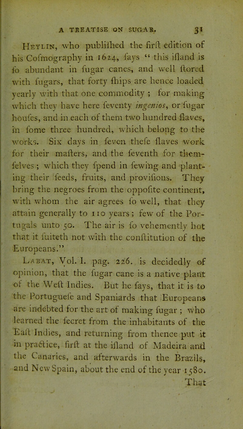 Heylin, who publilhed the firft edition of his Cofmography in 1624, “ this ifland is lb abundant in fugar canes, and well flored with fiigars, that forty fhips are hence loaded yearly with that one commodity ; for making which they have here feventy ingenios^ or fugar houfes, and in each of them two hundred ilaves, in fome three hundred, which belong to the works. Six days in. fevcn thefe haves work for their mailers, and the feventh for them- felves ; which they fpend in fewing and plant- ing their feeds, fruits, and provifions. They bring the negroes from the oppofite continent, with whom the air agrees fo well, that they attain generally to no years; few of the Por- tugals unto 50. The air is fo vehemently hot that it fuiteth not with the confiitution of the Europeans.” La EAT, Vol. 1. pag. 226. is decidedly of opinion, that the fugar cane is a native plant of the Well Indies. But he fays, that it is to the Portuguefe and Spaniards that Europeans are indebted for the art ot making fugar ; who learned the fecret from the inhabitants of the Ealt Indies, and returning from thence put it in pra6lice, firft at the ifland of Madeira and the Canaries, and afterwards in the Brazils, and New Spain, about the end of the year 1580. That