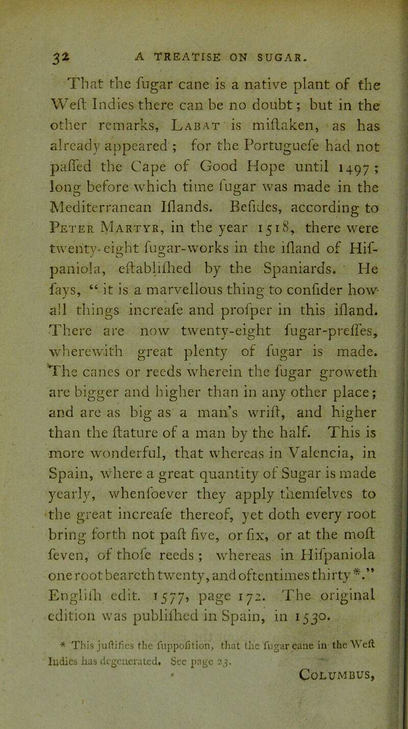 That the fugar cane is a native plant of the Weft Indies there can be no doubt; but in the other remarks, Labat is miflaken, as has already appeared ; for the Portiiguefe had not pafled the Cape of Good Hope until 1497; long before which time fugar was made in the Mediterranean Iflands. Befides, according to Peter Martyr, in the year 151&’, there were twenty-eight fugar-works in the ifland of Hif- paniola, eftabliflted by the Spaniards. ‘ He fays, “ it is a marvellous thing to confider how- all things increafe and profper in this ifland. There are now twenty-eight fugar-prelfes, wherewith great plenty of fugar is made. The canes or reeds wherein the fugar groweth are bigger and higher than in any other place; and are as big as a man’s wrid, and higher than the ftature of a man by the half. This is more wonderful, that whereas in Valencia, in Spain, where a great quantity of Sugar is made yearly, whenfoever they apply tliemfelves to •the great increafe thereof, yet doth every root bring forth not pad five, or fix, or at the mod feven, of thofe reeds ; whereas in Hifpaniola one root bearcth twenty, and oftentimes thirty Englidi edit. 1577, ^7^* The original edition was publifhed in Spain, in 1530. * This juftifics the fuppofition, tliat the fugar cane in the Weft Indies has degenerated. See page 23. ' Columbus,