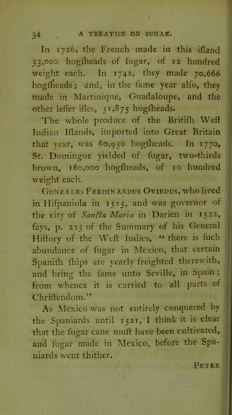 In 1726, the French made in this ifland 33,000 hogfheads of fugar, of 12 hundred weight each. In 1742, they made 70,666 hogflieads; and, in the fame year alfo, they made in Martinique, Guadaloupe, and the other lefler ides, 51,875 hogfheads. i The whole produce of the Britifli Weft i Indian Iflands, imported into Great Britain ! that year, was 60,950 hogftieads. In 1770, • St. Domingue yielded of fugar, two-thirds brown, 160,000 hogflieads, of 10 hundred weight each. Gonzales Ferdinandus Owiedus, who lived ' * j in Hifpaniola in 1515, and ivas governor of ; the city of San&a Maria in Darien in 1522, fays, p. 225 of the Summary of his General f Hiftory of the Weft Intlics, “ there is fuch p abundance of fugar in Mexico, that certain | Spanifli Ihips are yearly freighted therewith, i and bririo; the fame unto Seville, in Spain ; from whence it is carried to all parts or Chriftendom.” | As Mexico was not entirely conquered by : the Spaniards until 1521, I think it is clear that the fugar cane muft have been cultivated, and fugar made in Mexico, before the Spa- niards went thither. Peter