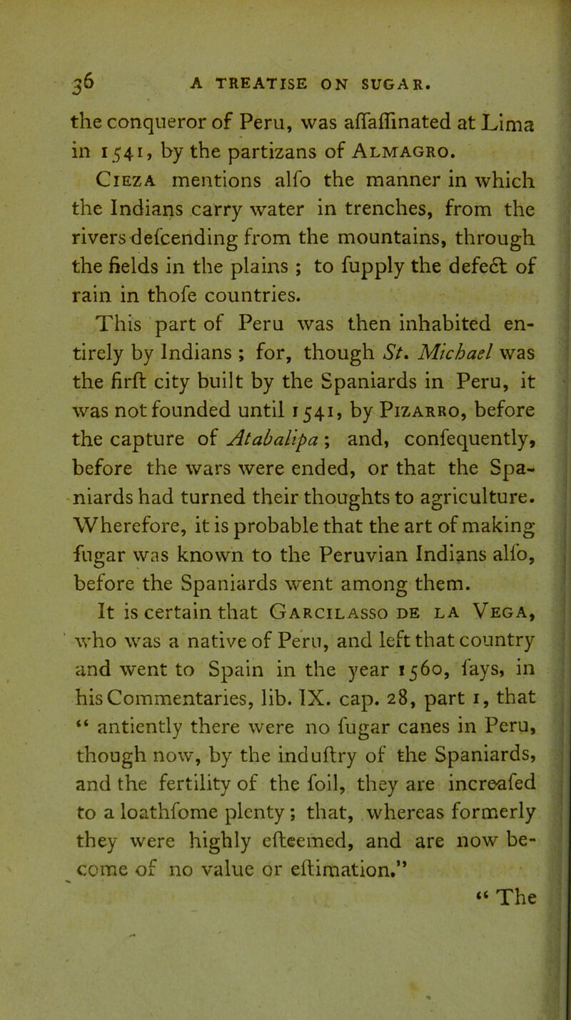 the conqueror of Peru, was afTaflinated at Lima in 1541, by the partizans of Almagro. CiEZA mentions alfo the manner in which the Indians carry water in trenches, from the rivers defcending from the mountains, through the fields in the plains ; to fupply the defe6l of rain in thofe countries. This part of Peru was then inhabited en- tirely by Indians ; for, though St» Michael was the firft city built by the Spaniards in Peru, it was not founded until 1541, by Pizarro, before the capture of Ataballpa ; and, confequently, before the wars were ended, or that the Spa- niards had turned their thoughts to agriculture. Wherefore, it is probable that the art of making fugar was known to the Peruvian Indians alfo, i before the Spaniards went among them. It is certain that Garcilasso de la Vega, who was a native of Peru, and left that country and went to Spain in the year 1560, fays, in his Commentaries, lib. IX. cap. 28, part i, that “ antiently there were no fugar canes in Peru, : though now, by the induflry of the Spaniards, ; and the fertility of the foil, they are increafed to a loathfome plenty; that, whereas formerly : they were highly efteemed, and are now be- come of no value or eftimation.” “ The