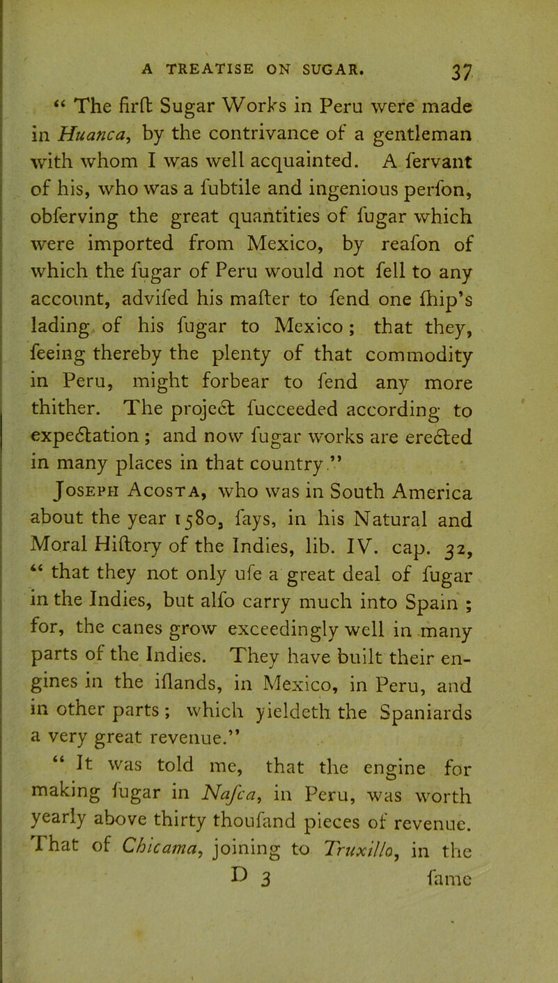 ‘‘ The firH: Sugar Works in Peru were made in Huancuy by the contrivance of a gentleman with whom I was well acquainted. A fervaiit of his, who was a fubtile and ingenious perfon, obferving the great quantities of fugar which were imported from Mexico, by reafon of which the fugar of Peru would not fell to any account, advifed his mafter to fend one fhip’s lading of his fugar to Mexico; that they, feeing thereby the plenty of that commodity in Peru, might forbear to fend any more thither. The proje6t fucceeded according to expe6lation ; and now fugar works are ere6led in many places in that country .” Joseph Acosta, who was in South America about the year 1580, fays, in his Natural and Moral Hiftory of the Indies, lib. IV. cap. 32, “ that they not only ufe a great deal of fugar in the Indies, but alfo carry much into Spain ; for, the canes grow exceedingly well in many parts of the Indies. They have built their en- gines in the iflands, in Mexico, in Peru, and in other parts ; which yieldeth the Spaniards a very great revenue.” “ It was told me, that the engine for making fugar in Nafca, in Peru, was worth yearly above thirty thoufand pieces of revenue. That of Chicama, joining to Truxillo^ in the 3 fame