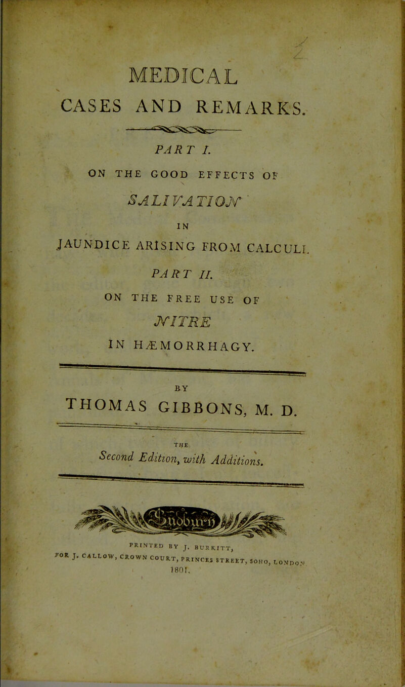 4 MEDICAL CASES AND REMARKS. PAR T I. ON THE GOOD EFFECTS OF SALIVATION t ■ ■ • ./ IN JAUNDICE ARISING FROM CALCULI. PART II. ON THE FREE USE OF MITRE IN H£MORRHAGY. BY THOMAS GIBBONS, M. D. the Second Edition, with Additions.