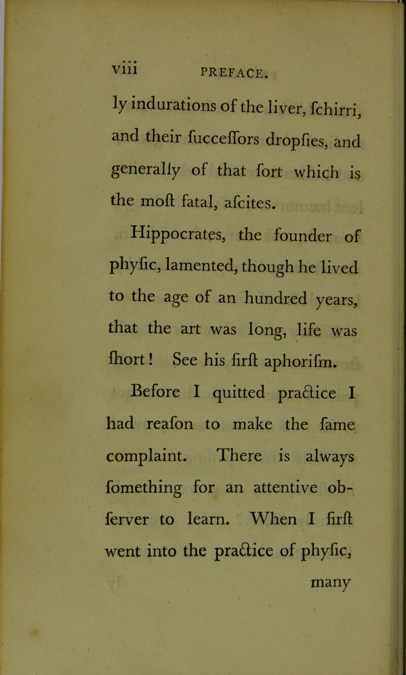 1' Viii PREFACE. ly indurations of the liver, fchirri, and their fuccefiors dropfies, and generally of that fort which is the moft fatal, afcites. Hippocrates, the founder of phyfic, lamented, though he lived to the age of an hundred years, that the art was long, life was fhort! See his firft aphorifm. Before I quitted pra£tice I had reafon to make the fame complaint. There is always fomething for an attentive ob- ferver to learn. When I firft went into the pra&ice of phyfica many