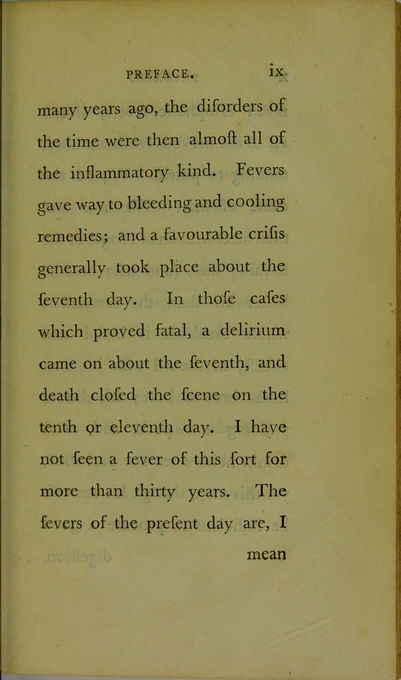 many years ago, the diforders of the time were then almofl: all of the inflammatory kind. Fevers gave way to bleeding and cooling remedies; and a favourable crifis generally took place about the feventh day. In thofe cafes which proved fatal, a delirium came on about the feventh, and death clofed the fcene on the tenth pr eleventh day. I have not fepn a fever of this fort for more than thirty years. The # fevers of the prefent day are, I mean