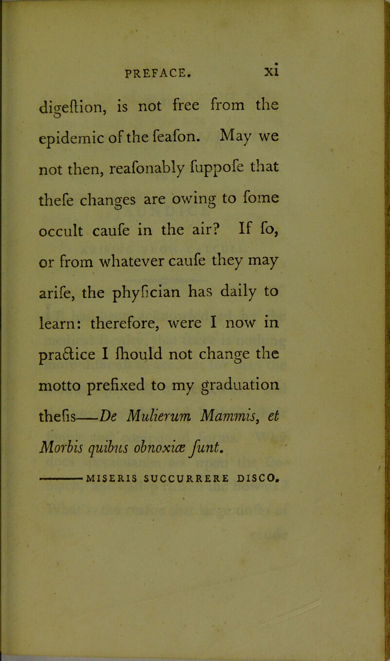 digeftion, is not free from the O epidemic of the feafon. May we not then, reafonably fuppofe that thefe changes are owing to fome occult caufe in the air? If fo, or from whatever caufe they may arife, the phyfician has daily to learn: therefore, were I now in pra£tice I fhould not change the motto prefixed to my graduation thefis—De Mulierum Mammis, et Morbis quibus obnoxice funt. MISERIS SUCCURRERE DISCO.