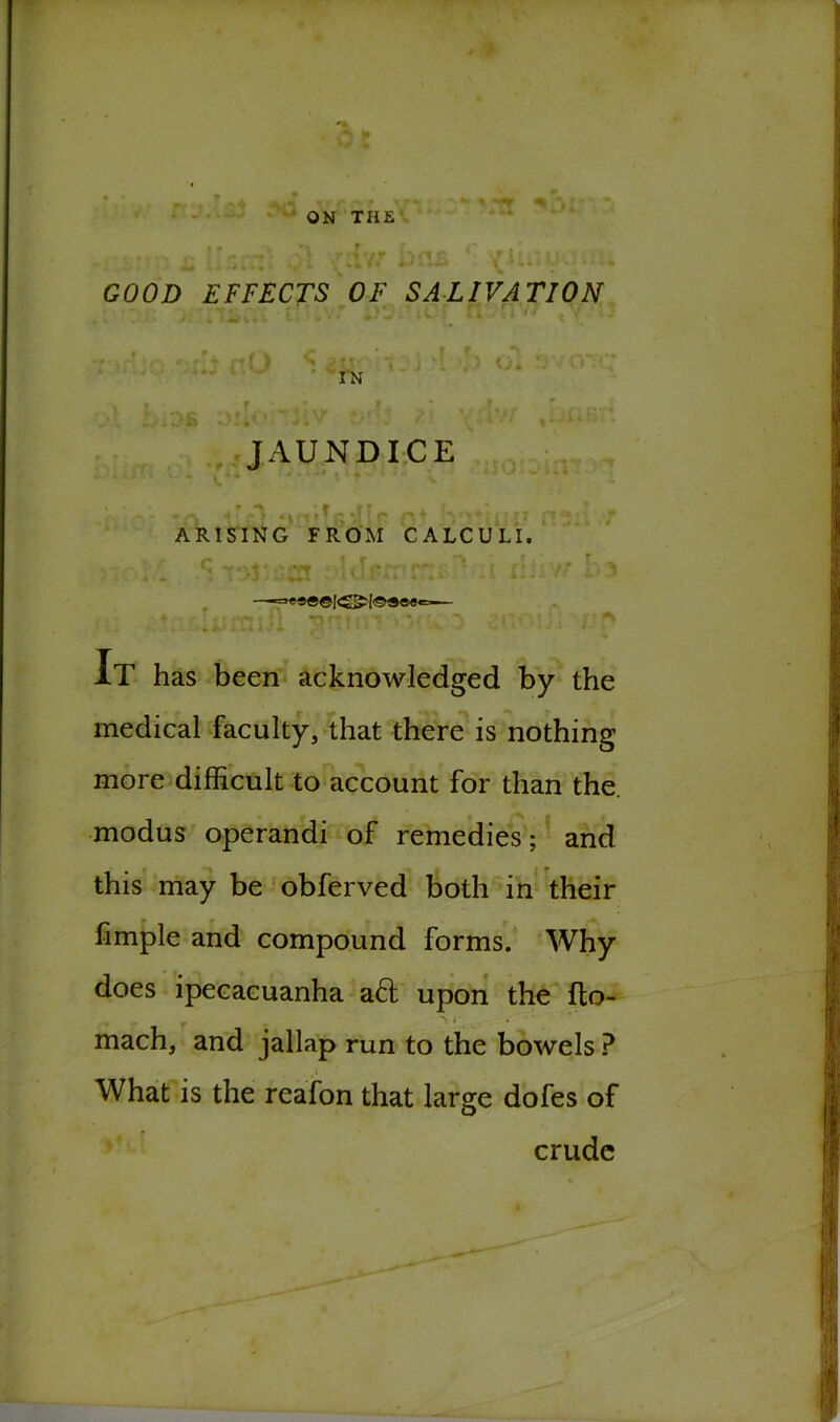 ON THE GOOD EFFECTS OF SALIVATION r f. u r IN JAUNDICE > - ■*» |«| f ^ ^ ** f v m ~ i 7 J ■’< r* *’■ ARISING FROM CALCULI. It has been acknowledged by the medical faculty, that there is nothing more difficult to account for than the. modus operandi of remedies; and this may be obferved both in their fimple and compound forms. Why does ipecacuanha ad upon the flo- V I' , mach, and jallap run to the bowels ? What is the reafon that large dofes of crude