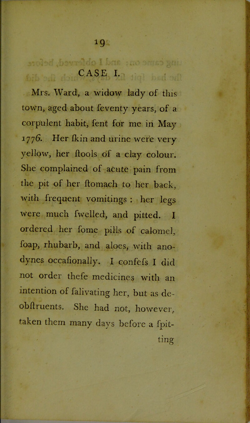 *9 CASE I. Mrs. Ward, a widow lady of this town, aged about feventy years, of a corpulent habit, fent for me in May 1776. Her (kin and urine were very yellow, her {tools of a clay colour. She complained of acute pain from the pit of her ftomach to her back, with frequent vomitings : her legs were much fwelled, and pitted. I ordered her fome pills of calomel, foap, rhubarb, and aloes, with ano~ dynes occafionally. I confefs I did not order thefe medicines with an intention of falivating her, but as de- obftruents. She had not, however, taken them many days before a fpit- ting