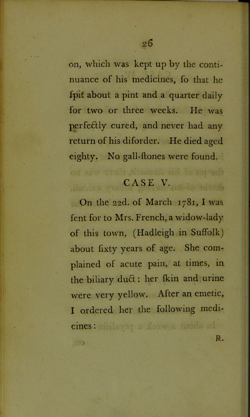on, which was kept up by the conti- nuance of his medicines, fo that he fpit about a pint and a quarter daily for two or three weeks. He was perfe&ly cured, and never had any return of his diforder. He died aged eighty. No gall-ftones were found. CASE V. On the 22d. of March 1781, I was fent for to Mrs. French, a widow-lady of this town, (Hadleigh in Suffolk) about fixty years of age. She com- plained of acute pain, at times, in the biliary du&: her fkin and urine were very yellow. After an emetic, I ordered her the following medi- cines : R.