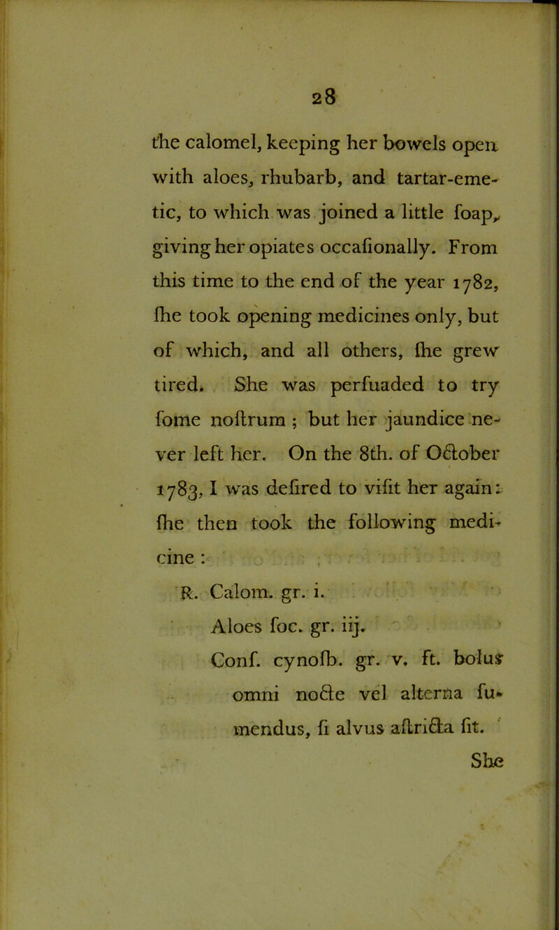 the calomel, keeping her bowels open with aloes, rhubarb, and tartar-eme- tic, to which was joined a little foap, giving her opiates occafionally. From this time to the end of the year 1782, Ihe took opening medicines only, but of which, and all others, fhe grew tired. She was perfuaded to try fome noftrum ; but her jaundice ne- ver left her. On the 8th. of O&ober 1783,1 was defired to vifit her again: fhe then took the following medi- cine : R. Calom. gr. i. Aloes foe. gr. iij. Conf. cynofb. gr. v. ft. bolusr omni nofte vel alterna fu* mendus, fi alvus aflri&a fit. She