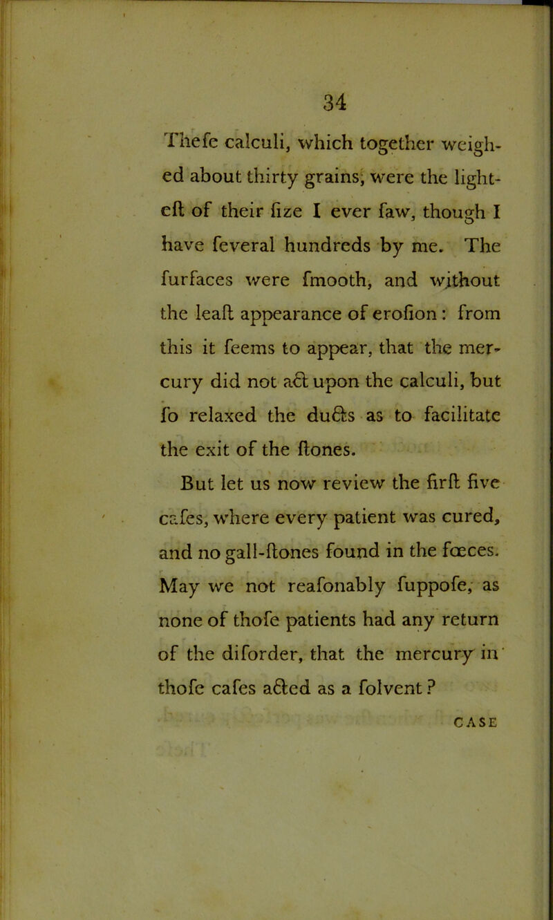 Thefe calculi, which together weigh- ed about thirty grains; were the light- eft of their fize I ever faw, though I have feveral hundreds by me. The furfaces were fmooth, and without the leaft appearance of erofion : from this it feems to appear, that the mer- cury did not act upon the calculi, but fo relaxed the du£fs as to facilitate the exit of the (tones. But let us now review the firft five cafes, where every patient was cured, and no gall-ftones found in the faeces. r V f’r' . . ■ May we not reafonably fuppofe, as none of thofe patients had any return of the diforder, that the mercury in’ thofe cafes a6ted as a folvent ?