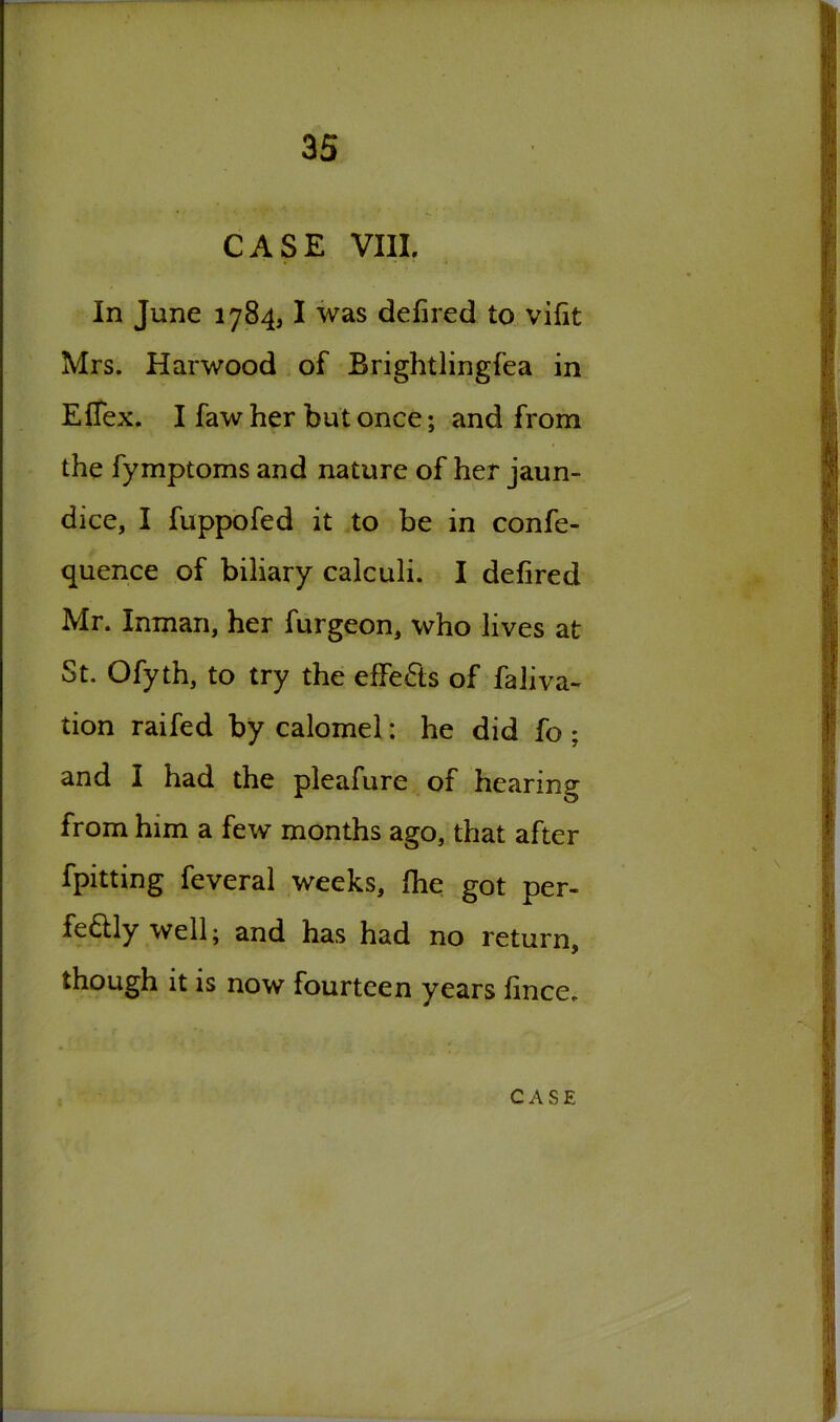 CASE VIII. In June 1784,1 was defired to vifit Mrs. Harwood of Brightlingfea in EfTex. I faw her but once; and from the fymptoms and nature of her jaun- dice, I fuppofed it to be in confe- quence of biliary calculi. I defired Mr. Inman, her furgeon, who lives at St. Ofyth, to try the effects of faliva- tion raifed by calomel: he did fo ; and I had the pleafure of hearing from him a few months ago, that after fpitting feveral weeks, fhe got per- fectly well; and has had no return, though it is now fourteen years fince. C A S E