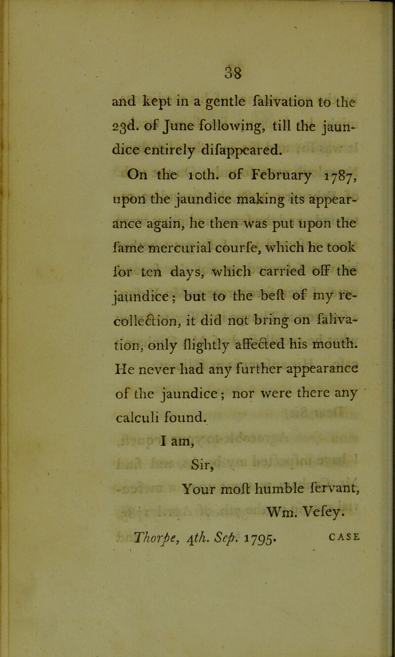 and kept in a gentle falivation to the 23d. of June following, till the jaun- dice entirely difappeared. On the 10th. of February 1787, upon the jaundice making its appear- ance again, he then was put upon the fame mercurial courfe, which he took for ten days, which carried off the jaundice; but to the bed of my re- colle&ion, it did not bring on faliva- tion, only flightly affected his mouth. He never had any further appearance of the jaundice ; nor were there any calculi found. I am. Sir, Your moft humble lervant, Wm. Vefey. Thorpe, 4th. Sep. 1795* CASE