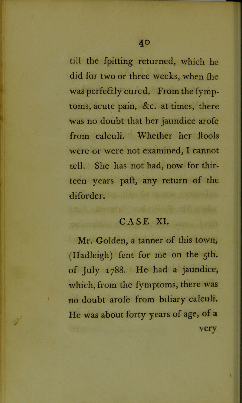 till the fpitting returned, which he did for two or three weeks, when fhe was perfe&ly cured. From the fymp- toms, acute pain, See. at times, there was no doubt that her jaundice arofe from calculi. Whether her ftools were or were not examined, I cannot tell. She has not had, now for thir- teen years pall, any return of the diforder. CASE XI. Mr. Golden, a tanner of this towm, (Hadleigh) fent for me on the 5th. of July 1788. He had a jaundice, which, from the fymptoms, there was no doubt arofe from biliary calculi. He was about forty years of age, of a very