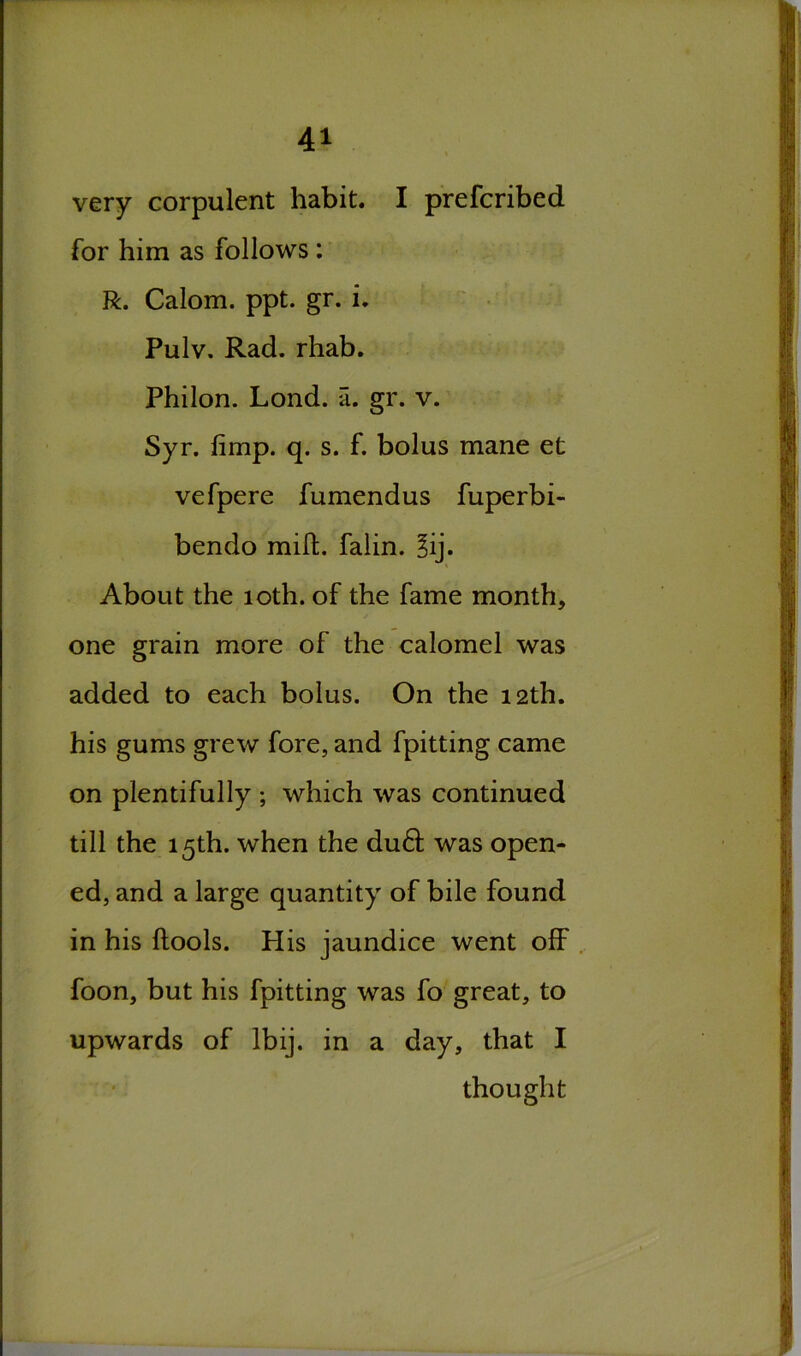 very corpulent habit. I prefcribed for him as follows: R. Calom. ppt. gr. i. Pulv. Rad. rhab. Philon. Lond. a. gr. v. Syr. limp. q. s. f. bolus mane et vefpere fumendus fuperbi- bendo mift. falin. 3ij. About the 10th. of the fame month, one grain more of the calomel was added to each bolus. On the 12th. his gums grew fore, and fpitting came on plentifully ; which was continued till the 15th. when the du61: was open- ed, and a large quantity of bile found in his ftools. His jaundice went off foon, but his fpitting was fo great, to upwards of lbij. in a day, that I thought