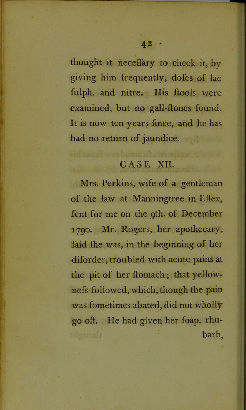 thought it neceflary to check it, by giving him frequently, dofes of lac fulph. and nitre. His ftools were examined, but no gall-ftones found. It is now ten years hnce, and he has had no return of jaundice. CASE XII. Mrs. Perkins, wife of a gentleman of the law at Manningtree in Effex, fent for me on the gth. of December 1790. Mr. Rogers, her apothecary, faid fhe was, in the beginning of her diforder, troubled with acute pains at the pit of her ftomach ; that yellow- nefs followed, which, though the pain was fometimes abated, did not wholly \ • ‘ go off. He had given her foap, rhu- barb.