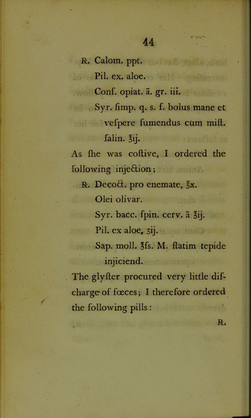 R. Calom. ppt. Pil. ex. aloe. Conf. opiat. a. gr. iii. Syr. limp. q. s. f. bolus mane et vefpere fumendus cum milt, falin. 3ij. As fhe was coltive, I ordered the following inje6tion; R. Decoft. pro enemate, lx. Olei olivar. Syr. bacc. fpin. cerv. a 3ij* Pil. ex aloe, sij. Sap. moll. ^fs. M. Itatim tepide injiciend. The glylter procured very little dif- chargeof foeces; I therefore ordered the following pills: