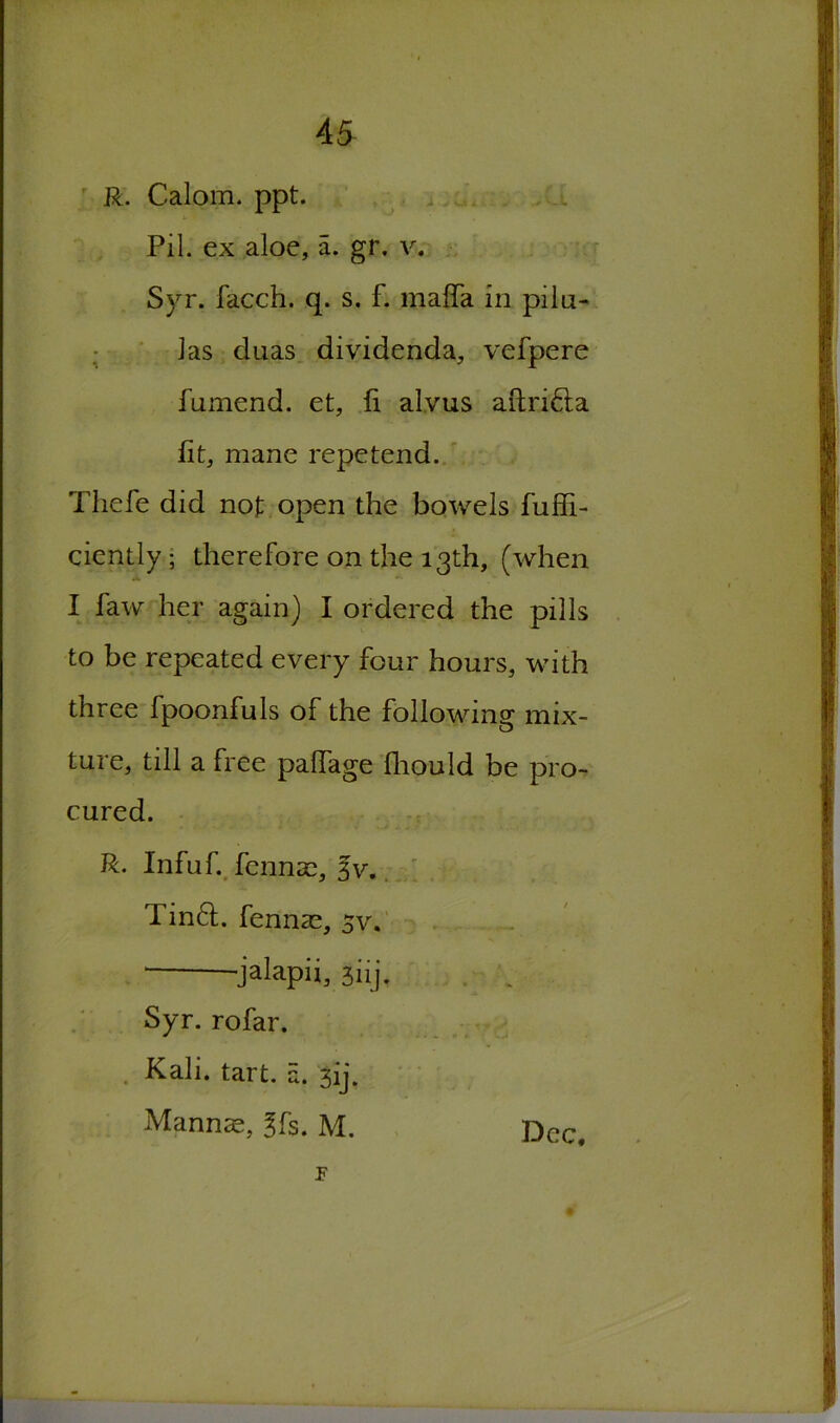 R. Calom. ppt. Pil. ex aloe, a. gr. v. Syr. facch. q. s. f. maffa in pilu- las duas dividenda, vefpere fumend. et, fi alvus aftri&a lit, mane repetend. Thefe did not open the bowels fuffi- ciently • therefore on the 13th, (when I faw her again) I ordered the pills to be repeated every four hours, with three fpoonfuls of the following mix- ture, till a free palfage fhould be pro- cured. R. Infuf. fennse, 3v. Tin6L fenna^, 5v. jalapii, 3nj. Syr. rofar. Kali. tart. a. 3ij. Mannae, 3fs. M. Dec, F