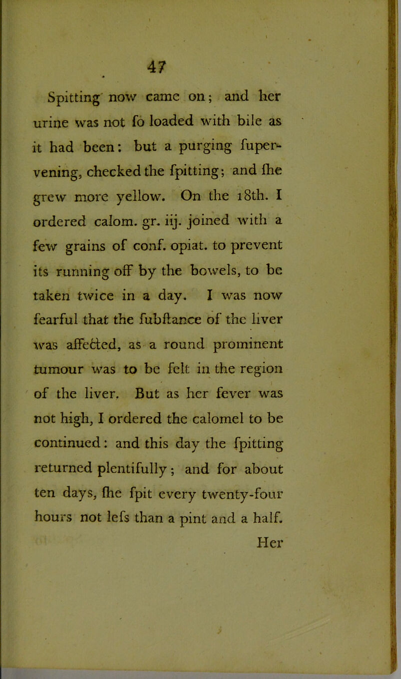 Spitting now came on; and her urine was not fo loaded with bile as it had been: but a purging fuper- vening, checked the fpitting; and ihe grew more yellow. On the 18th. I ordered calom. gr. iij. joined with a few grains of conf. opiat. to prevent its running off by the bowels, to be taken twice in a day. I was now fearful that the fubflance of the liver was affected, as a round prominent tumour was to be felt in the region ' i of the liver. But as her fever was not high, I ordered the calomel to be continued: and this day the fpitting returned plentifully ; and for about ten days, fhe fpit every twenty-four hours not lefs than a pint and a half. Her