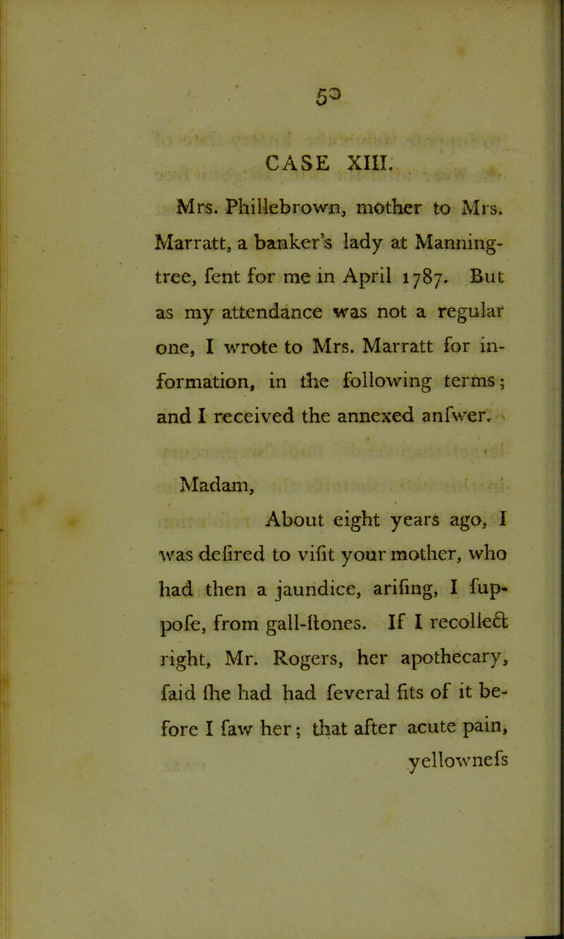 CASE XIII. Mrs. Phillebrown, mother to Mrs. Marratt, a banker’s lady at Manning- tree, fent for me in April 1787. But as my attendance was not a regular one, I wrote to Mrs. Marratt for in- formation, in the following terms; and I received the annexed anfwer. , ' r t ■ Madam, • % About eight years ago, I was delired to vifit your mother, who had then a jaundice, arifmg, I fup- pofe, from gall-ltones. If I recollect 1 right, Mr. Rogers, her apothecary, faid fhe had had feveral fits of it be- fore I faw her; that after acute pain, yellow nefs