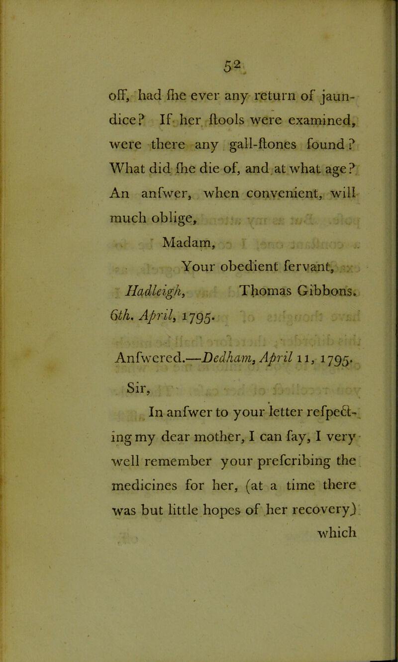 off, had hie ever any return of jaun- dice? If her ftools were examined, were there any gall-fton.es found ? What did (he die of, and at what age ? An anfwer, when convenient, will much oblige. Madam, Your obedient fervant, Hadleigk, Thomas Gibbons* Gth. April, 1795. Anfwered.—Dedham, April 11, 1795. Sir, In anfwer to your letter refpeft- ing my dear mother, I can fay, I very well remember your prefcribing the medicines for her, (at a time there was but little hopes of her recovery} which