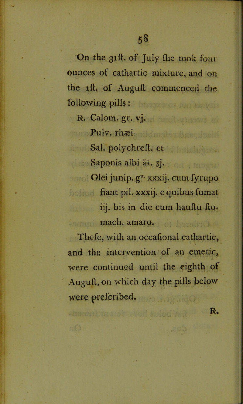 On the 31ft. of July fhe took four ounces of cathartic mixture, and on the xft, of Auguft commenced the following pills: R. Calom. gr. vj. Pulv. rhaei Sal. polychreft. et Saponis albi aa. sj. Olei junip. gtt- xxxij. cum fyrupo riant pil. xxxij. e quibus fumat iij. bis in die cum hauflu fto- mach. amaro. Thefe, with an occahonal cathartic, and the intervention of an emetic, were continued until the eighth of Augult, on which day the pills below were prefcribed. R.