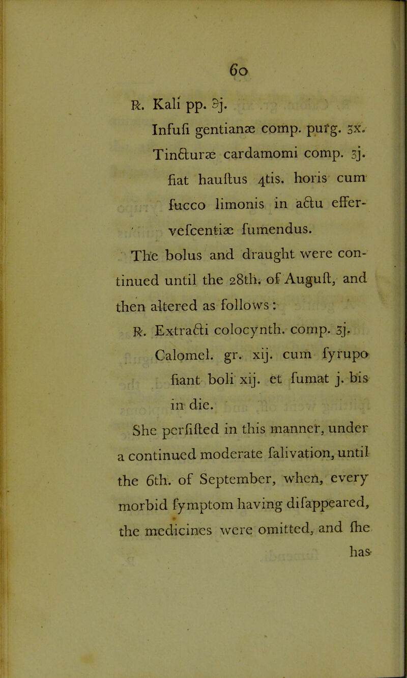 R. Kali pp. 9j. Infufi gentianse comp. pufg. 3X. Tin&uras cardamomi comp. sj. fiat hauftus 4tis. horis cum fucco limonis in a&u effer- vefcenfciae fumendus. The bolus and draught were con- tinued until the 28th. of Auguft, and then altered as follows : R. Extratti colocynth. comp, sj. Calomel, gr. xij. cum fyrupo fiant boli xij. et fumat j. bis in die. She pcrfifted in this manner, under a continued moderate falivation, until the 6th. of September, when, every morbid fymptom having difappeared, the medicines were omitted, and fhe has-