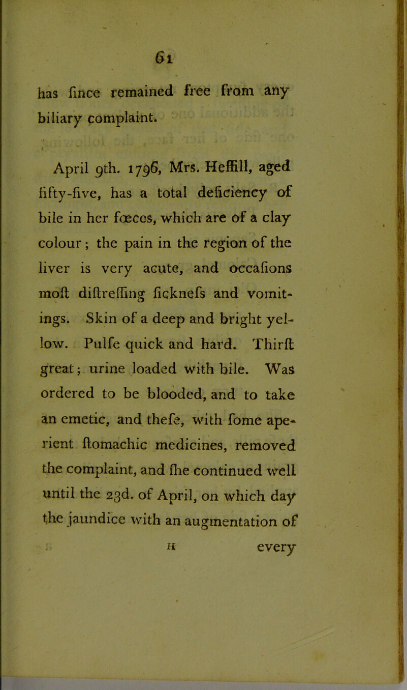 has fince remained free from any biliary complaint. i. April 9th. 1796, Mrs. Heffill, aged fifty-five, has a total deficiency of bile in her faeces, which are of a clay colour; the pain in the region of the liver is very acute, and occafions molt diftrefling ficknefs and vomit- ings. Skin of a deep and bright yel- low. Pulfe quick and hard. Thirfl great; urine loaded with bile. Was ordered to be blooded, and to take an emetic, and thefe, with fome ape- rient flomachic medicines, removed the complaint, and fhe continued well until the 23d. of April, on which day the jaundice with an augmentation of H every