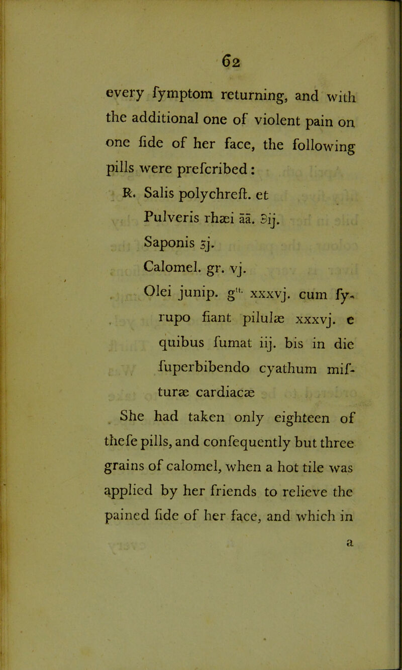 every fymptom returning, and with the additional one of violent pain on one fide of her face, the following pills were prefcribed: R. Salis polychreft. et Pulveris rhaei aa. 3ij. Saponis sj. Calomel, gr. vj. Olei junip. g“- xxxvj. cum fy- rupo fiant pilulae xxxvj. e quibus fumat iij. bis in die fuperbibendo cyathum mif- turse cardiacae She had taken only eighteen of thefe pills, and confequently but three grains of calomel, when a hot tile was applied by her friends to relieve the pained fide of her face, and which in a