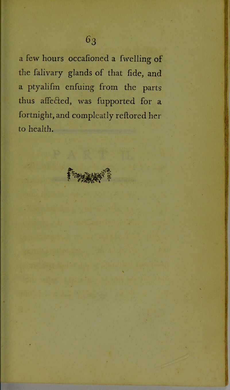 a few hours occafioned a fwelling of the falivary glands of that fide, and a ptyalifm enfuing from the parts thus affe&ed, was fupported for a fortnight, and compleatly reftored her to health.