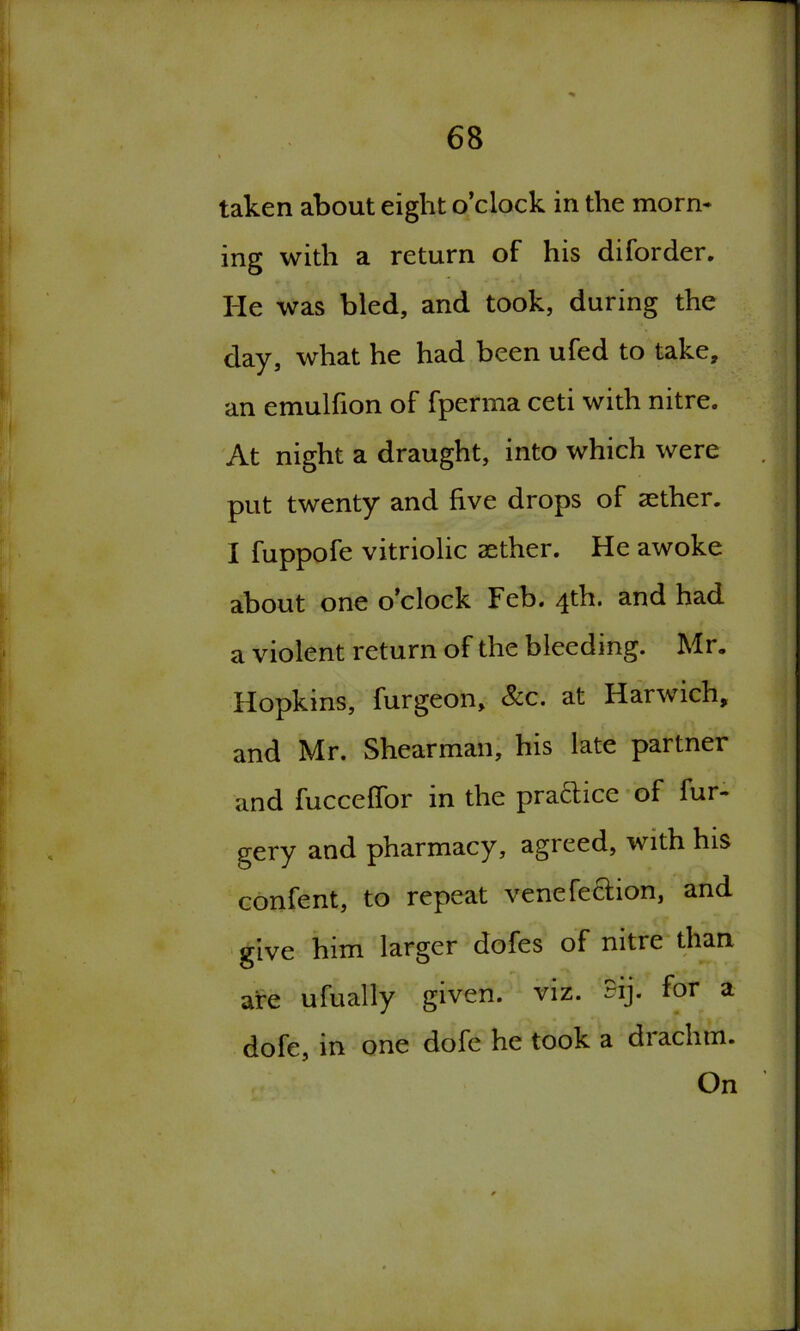 taken about eight o’clock in the morn* ing with a return of his diforder. He was bled, and took, during the day, what he had been ufed to take, an emulfion of fperma ceti with nitre. At night a draught, into which were put twenty and five drops of aether. I fuppofe vitriolic aether. He awoke about one o’clock Feb. 4th. and had a violent return of the bleeding. Mr. Hopkins, furgeon, &c. at Harwich, and Mr. Shearman, his late partner and fucceflor in the practice of fur* gery and pharmacy, agreed, with his confent, to repeat venefection, and give him larger dofes of nitre than are ufually given, viz. ~ij- for a dofe, in one dofe he took a drachm. On