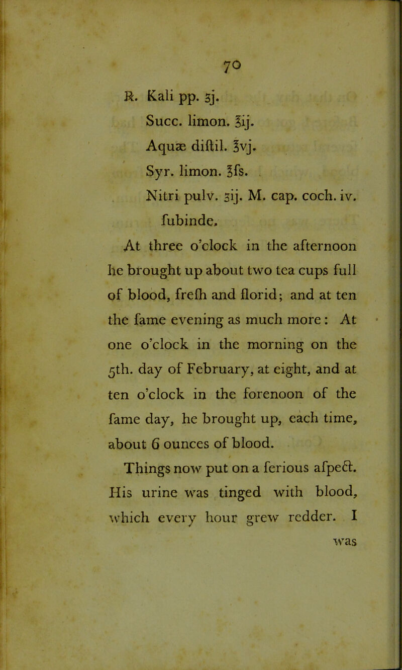 7° R. Kali pp. sj. Succ. limon. 3ij. Aquae diftil. 3vj. / Syr. limon. ?fs. Nitri pulv. sij. M. cap. coch. iv. fubinde. At three o’clock in the afternoon he brought up about two tea cups full of blood, frefh and florid; and at ten the fame evening as much more : At one o’clock in the morning on the 5th. day of February, at eight, and at ten o’clock in the forenoon of the fame day, he brought up, each time, about 6 ounces of blood. 0 Things now put on a ferious afpefr. His urine was tinged with blood, which every hour grew redder. I was