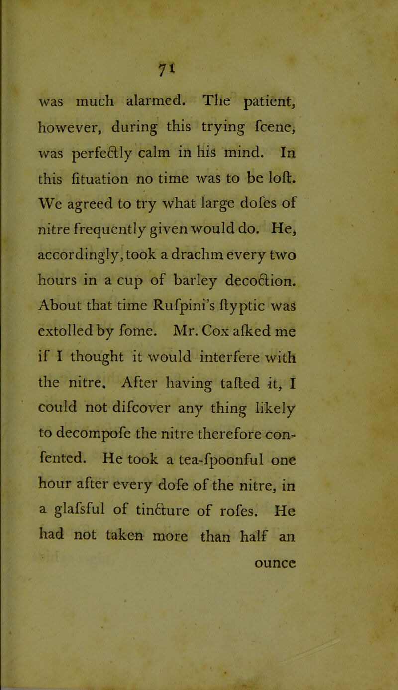 was much alarmed. The patient, however, during this trying fcene, was perfectly calm in his mind. In this fituation no time was to be loft. We agreed to try what large dofes of nitre frequently given would do. He, accordingly, took a drachm every two hours in a cup of barley decoction. About that time Rufpini’s ftyptic was extolled by fome. Mr. Cox alked me if I thought it would interfere with the nitre. After having tailed it, I could not difcover any thing likely to decompofe the nitre therefore con- fented. He took a tea-fpoonful one hour after every dofe of the nitre, in a glafsful of tincture of rofes. He had not taken more than half an ounce