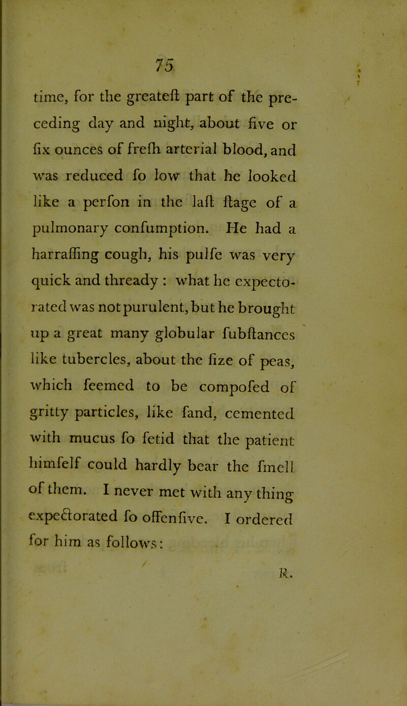 time, for the greateft part of the pre- ceding day and night, about five or fix ounces of frefh arterial blood, and was reduced fo low that he looked like a perfon in the lafi; ftage of a pulmonary confumption. He had a harraffing cough, his pulfe was very quick and thready : what he expecto- rated was not purulent, but he brought up a great many globular fubftances like tubercles, about the fize of peas, which feemed to be compofed of gritty particles, like fand, cemented with mucus fo fetid that the patient himfelf could hardly bear the fmell of them. I never met with any thing expeftorated fo offenfive. I ordered for him as follows: