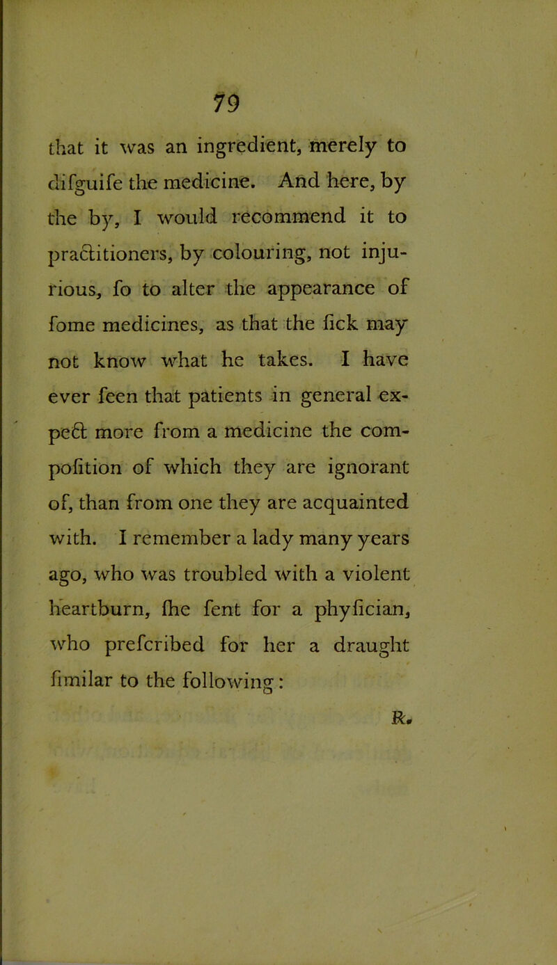 19 that it was an ingredient, merely to difguife the medicine. And here, by the by, I would recommend it to practitioners, by colouring, not inju- rious, fo to alter the appearance of fome medicines, as that the lick may not know what he takes. I have ever feen that patients in general ex- pe£t more from a medicine the com- pofition of which they are ignorant of, than from one they are acquainted with. I remember a lady many years ago, who was troubled with a violent heartburn, fhe fent for a phyfician, who prefcribed for her a draught fimilar to the folio wins:: □